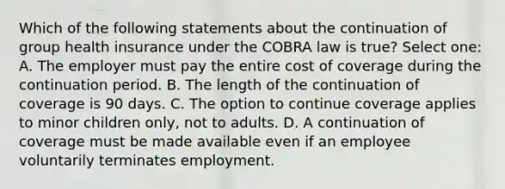 Which of the following statements about the continuation of group health insurance under the COBRA law is true? Select one: A. The employer must pay the entire cost of coverage during the continuation period. B. The length of the continuation of coverage is 90 days. C. The option to continue coverage applies to minor children only, not to adults. D. A continuation of coverage must be made available even if an employee voluntarily terminates employment.