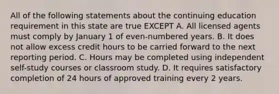 All of the following statements about the continuing education requirement in this state are true EXCEPT A. All licensed agents must comply by January 1 of even-numbered years. B. It does not allow excess credit hours to be carried forward to the next reporting period. C. Hours may be completed using independent self-study courses or classroom study. D. It requires satisfactory completion of 24 hours of approved training every 2 years.