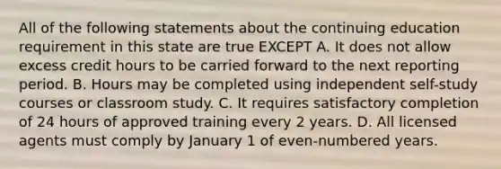 All of the following statements about the continuing education requirement in this state are true EXCEPT A. It does not allow excess credit hours to be carried forward to the next reporting period. B. Hours may be completed using independent self-study courses or classroom study. C. It requires satisfactory completion of 24 hours of approved training every 2 years. D. All licensed agents must comply by January 1 of even-numbered years.