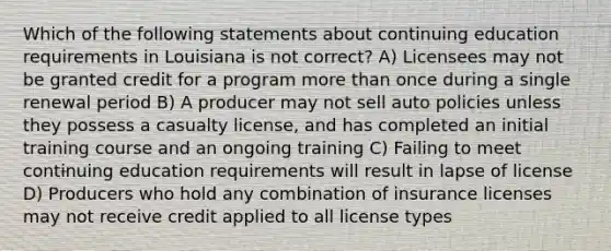 Which of the following statements about continuing education requirements in Louisiana is not correct? A) Licensees may not be granted credit for a program more than once during a single renewal period B) A producer may not sell auto policies unless they possess a casualty license, and has completed an initial training course and an ongoing training C) Failing to meet continuing education requirements will result in lapse of license D) Producers who hold any combination of insurance licenses may not receive credit applied to all license types