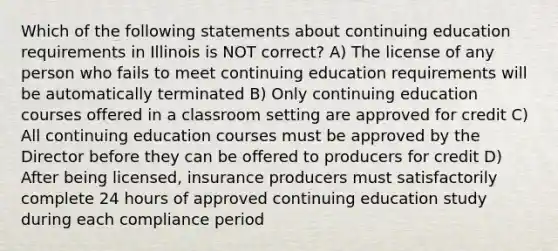 Which of the following statements about continuing education requirements in Illinois is NOT correct? A) The license of any person who fails to meet continuing education requirements will be automatically terminated B) Only continuing education courses offered in a classroom setting are approved for credit C) All continuing education courses must be approved by the Director before they can be offered to producers for credit D) After being licensed, insurance producers must satisfactorily complete 24 hours of approved continuing education study during each compliance period