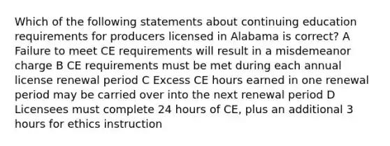 Which of the following statements about continuing education requirements for producers licensed in Alabama is correct? A Failure to meet CE requirements will result in a misdemeanor charge B CE requirements must be met during each annual license renewal period C Excess CE hours earned in one renewal period may be carried over into the next renewal period D Licensees must complete 24 hours of CE, plus an additional 3 hours for ethics instruction