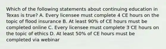 Which of the following statements about continuing education in Texas is true? A. Every licensee must complete 4 CE hours on the topic of flood insurance B. At least 90% of CE hours must be completed online C. Every licensee must complete 3 CE hours on the topic of ethics D. At least 50% of CE hours must be completed via webinar