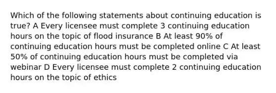 Which of the following statements about continuing education is true? A Every licensee must complete 3 continuing education hours on the topic of flood insurance B At least 90% of continuing education hours must be completed online C At least 50% of continuing education hours must be completed via webinar D Every licensee must complete 2 continuing education hours on the topic of ethics