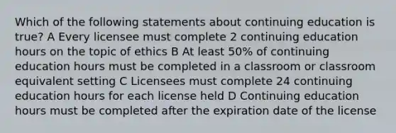 Which of the following statements about continuing education is true? A Every licensee must complete 2 continuing education hours on the topic of ethics B At least 50% of continuing education hours must be completed in a classroom or classroom equivalent setting C Licensees must complete 24 continuing education hours for each license held D Continuing education hours must be completed after the expiration date of the license