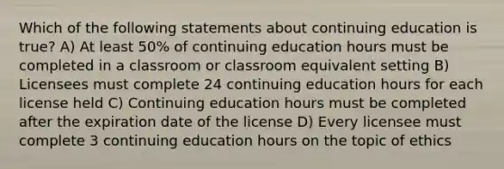 Which of the following statements about continuing education is true? A) At least 50% of continuing education hours must be completed in a classroom or classroom equivalent setting B) Licensees must complete 24 continuing education hours for each license held C) Continuing education hours must be completed after the expiration date of the license D) Every licensee must complete 3 continuing education hours on the topic of ethics