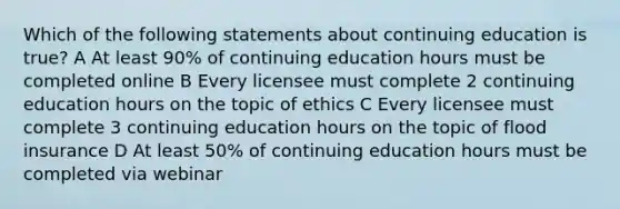 Which of the following statements about continuing education is true? A At least 90% of continuing education hours must be completed online B Every licensee must complete 2 continuing education hours on the topic of ethics C Every licensee must complete 3 continuing education hours on the topic of flood insurance D At least 50% of continuing education hours must be completed via webinar