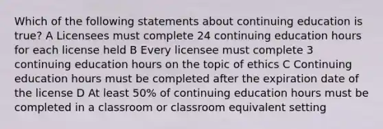 Which of the following statements about continuing education is true? A Licensees must complete 24 continuing education hours for each license held B Every licensee must complete 3 continuing education hours on the topic of ethics C Continuing education hours must be completed after the expiration date of the license D At least 50% of continuing education hours must be completed in a classroom or classroom equivalent setting