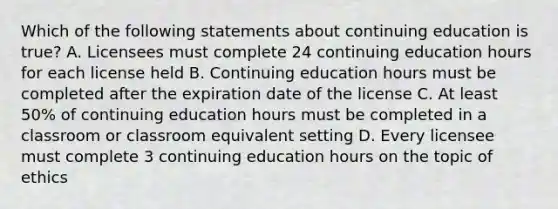 Which of the following statements about continuing education is true? A. Licensees must complete 24 continuing education hours for each license held B. Continuing education hours must be completed after the expiration date of the license C. At least 50% of continuing education hours must be completed in a classroom or classroom equivalent setting D. Every licensee must complete 3 continuing education hours on the topic of ethics