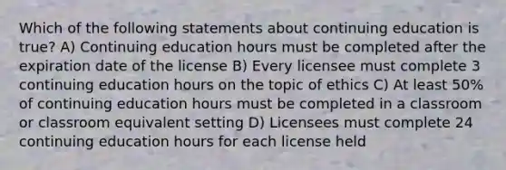 Which of the following statements about continuing education is true? A) Continuing education hours must be completed after the expiration date of the license B) Every licensee must complete 3 continuing education hours on the topic of ethics C) At least 50% of continuing education hours must be completed in a classroom or classroom equivalent setting D) Licensees must complete 24 continuing education hours for each license held