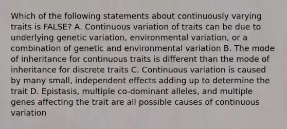 Which of the following statements about continuously varying traits is FALSE? A. Continuous variation of traits can be due to underlying genetic variation, environmental variation, or a combination of genetic and environmental variation B. The mode of inheritance for continuous traits is different than the mode of inheritance for discrete traits C. Continuous variation is caused by many small, independent effects adding up to determine the trait D. Epistasis, multiple co-dominant alleles, and multiple genes affecting the trait are all possible causes of continuous variation