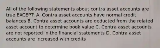 All of the following statements about contra asse<a href='https://www.questionai.com/knowledge/k7x83BRk9p-t-accounts' class='anchor-knowledge'>t accounts</a> are true EXCEPT: A. Contra asset accounts have normal credit balances B. Contra asset accounts are deducted from the related asset account to determine book value C. Contra asset accounts are not reported in the <a href='https://www.questionai.com/knowledge/kFBJaQCz4b-financial-statements' class='anchor-knowledge'>financial statements</a> D. Contra asset accounts are increased with credits