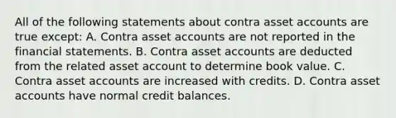 All of the following statements about contra asset accounts are true except: A. Contra asset accounts are not reported in the financial statements. B. Contra asset accounts are deducted from the related asset account to determine book value. C. Contra asset accounts are increased with credits. D. Contra asset accounts have normal credit balances.