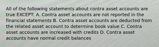 All of the following statements about contra asset accounts are true EXCEPT: A. Contra asset accounts are not reported in the financial statements B. Contra asset accounts are deducted from the related asset account to determine book value C. Contra asset accounts are increased with credits D. Contra asset accounts have normal credit balances