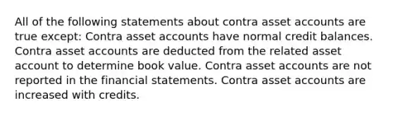 All of the following statements about contra asset accounts are true except: Contra asset accounts have normal credit balances. Contra asset accounts are deducted from the related asset account to determine book value. Contra asset accounts are not reported in the financial statements. Contra asset accounts are increased with credits.