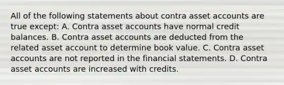 All of the following statements about contra asset accounts are true except: A. Contra asset accounts have normal credit balances. B. Contra asset accounts are deducted from the related asset account to determine book value. C. Contra asset accounts are not reported in the financial statements. D. Contra asset accounts are increased with credits.