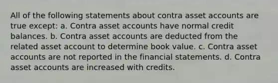 All of the following statements about contra asset accounts are true except: a. Contra asset accounts have normal credit balances. b. Contra asset accounts are deducted from the related asset account to determine book value. c. Contra asset accounts are not reported in the financial statements. d. Contra asset accounts are increased with credits.