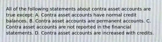 All of the following statements about contra asset accounts are true except: A. Contra asset accounts have normal credit balances. B. Contra asset accounts are permanent accounts. C. Contra asset accounts are not reported in the financial statements. D. Contra asset accounts are increased with credits.