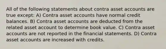 All of the following statements about contra asset accounts are true except: A) Contra asset accounts have normal credit balances. B) Contra asset accounts are deducted from the related asset account to determine book value. C) Contra asset accounts are not reported in the financial statements. D) Contra asset accounts are increased with credits.