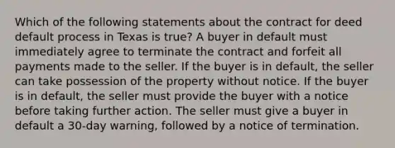 Which of the following statements about the contract for deed default process in Texas is true? A buyer in default must immediately agree to terminate the contract and forfeit all payments made to the seller. If the buyer is in default, the seller can take possession of the property without notice. If the buyer is in default, the seller must provide the buyer with a notice before taking further action. The seller must give a buyer in default a 30-day warning, followed by a notice of termination.