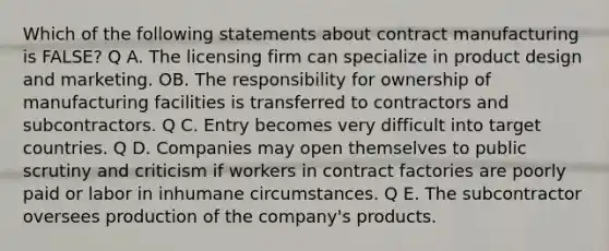 Which of the following statements about contract manufacturing is FALSE? Q A. The licensing firm can specialize in product design and marketing. OB. The responsibility for ownership of manufacturing facilities is transferred to contractors and subcontractors. Q C. Entry becomes very difficult into target countries. Q D. Companies may open themselves to public scrutiny and criticism if workers in contract factories are poorly paid or labor in inhumane circumstances. Q E. The subcontractor oversees production of the company's products.