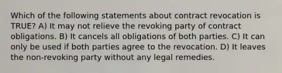 Which of the following statements about contract revocation is TRUE? A) It may not relieve the revoking party of contract obligations. B) It cancels all obligations of both parties. C) It can only be used if both parties agree to the revocation. D) It leaves the non-revoking party without any legal remedies.