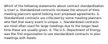 Which of the following statements about contract standardization is true? a. Standardized contracts increase the amount of time meeting planners spend looking over proposed agreements. b. Standardized contracts are criticized by some meeting planners who feel that every event is unique. c. Standardized contracts are most often used for large meetings due to the longer lead time these are usually given. d. The U.S. Department of Energy was the first organization to use standardized contracts to plan meetings with hotels.