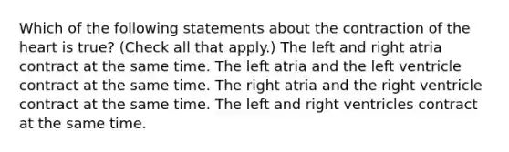 Which of the following statements about the contraction of <a href='https://www.questionai.com/knowledge/kya8ocqc6o-the-heart' class='anchor-knowledge'>the heart</a> is true? (Check all that apply.) The left and right atria contract at the same time. The left atria and the left ventricle contract at the same time. The right atria and the right ventricle contract at the same time. The left and right ventricles contract at the same time.