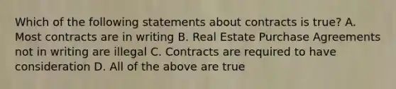 Which of the following statements about contracts is true? A. Most contracts are in writing B. Real Estate Purchase Agreements not in writing are illegal C. Contracts are required to have consideration D. All of the above are true