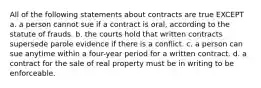 All of the following statements about contracts are true EXCEPT a. a person cannot sue if a contract is oral, according to the statute of frauds. b. the courts hold that written contracts supersede parole evidence if there is a conflict. c. a person can sue anytime within a four-year period for a written contract. d. a contract for the sale of real property must be in writing to be enforceable.