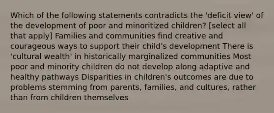 Which of the following statements contradicts the 'deficit view' of the development of poor and minoritized children? [select all that apply] Families and communities find creative and courageous ways to support their child's development There is 'cultural wealth' in historically marginalized communities Most poor and minority children do not develop along adaptive and healthy pathways Disparities in children's outcomes are due to problems stemming from parents, families, and cultures, rather than from children themselves