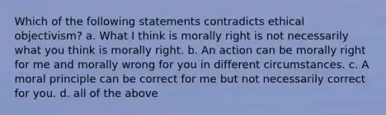 Which of the following statements contradicts ethical objectivism? a. What I think is morally right is not necessarily what you think is morally right. b. An action can be morally right for me and morally wrong for you in different circumstances. c. A moral principle can be correct for me but not necessarily correct for you. d. all of the above