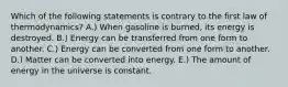 Which of the following statements is contrary to the first law of thermodynamics? A.) When gasoline is burned, its energy is destroyed. B.) Energy can be transferred from one form to another. C.) Energy can be converted from one form to another. D.) Matter can be converted into energy. E.) The amount of energy in the universe is constant.