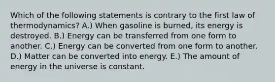 Which of the following statements is contrary to the first law of thermodynamics? A.) When gasoline is burned, its energy is destroyed. B.) Energy can be transferred from one form to another. C.) Energy can be converted from one form to another. D.) Matter can be converted into energy. E.) The amount of energy in the universe is constant.