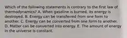 Which of the following statements is contrary to the first law of thermodynamics? A. When gasoline is burned, its energy is destroyed. B. Energy can be transferred from one form to another. C. Energy can be converted from one form to another. D. Matter can be converted into energy. E. The amount of energy in the universe is constant.