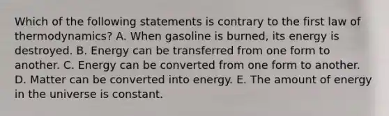 Which of the following statements is contrary to the first law of thermodynamics? A. When gasoline is burned, its energy is destroyed. B. Energy can be transferred from one form to another. C. Energy can be converted from one form to another. D. Matter can be converted into energy. E. The amount of energy in the universe is constant.