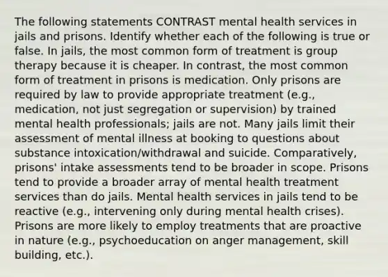 The following statements CONTRAST mental health services in jails and prisons. Identify whether each of the following is true or false. In jails, the most common form of treatment is group therapy because it is cheaper. In contrast, the most common form of treatment in prisons is medication. Only prisons are required by law to provide appropriate treatment (e.g., medication, not just segregation or supervision) by trained mental health professionals; jails are not. Many jails limit their assessment of mental illness at booking to questions about substance intoxication/withdrawal and suicide. Comparatively, prisons' intake assessments tend to be broader in scope. Prisons tend to provide a broader array of mental health treatment services than do jails. Mental health services in jails tend to be reactive (e.g., intervening only during mental health crises). Prisons are more likely to employ treatments that are proactive in nature (e.g., psychoeducation on anger management, skill building, etc.).