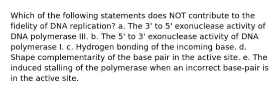 Which of the following statements does NOT contribute to the fidelity of <a href='https://www.questionai.com/knowledge/kofV2VQU2J-dna-replication' class='anchor-knowledge'>dna replication</a>? a. The 3' to 5' exonuclease activity of DNA polymerase III. b. The 5' to 3' exonuclease activity of DNA polymerase I. c. Hydrogen bonding of the incoming base. d. Shape complementarity of the base pair in the active site. e. The induced stalling of the polymerase when an incorrect base-pair is in the active site.