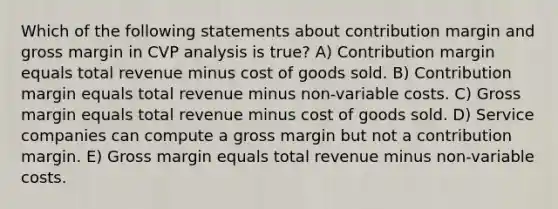 Which of the following statements about contribution margin and gross margin in CVP analysis is true? A) Contribution margin equals total revenue minus cost of goods sold. B) Contribution margin equals total revenue minus non-variable costs. C) Gross margin equals total revenue minus cost of goods sold. D) Service companies can compute a gross margin but not a contribution margin. E) Gross margin equals total revenue minus non-variable costs.