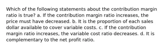 Which of the following statements about the contribution margin ratio is true? a. If the contribution margin ratio increases, the price must have decreased. b. It is the proportion of each sales dollar available to cover variable costs. c. If the contribution margin ratio increases, the variable cost ratio decreases. d. It is complementary to the net profit ratio.