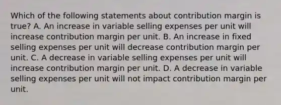 Which of the following statements about contribution margin is true? A. An increase in variable selling expenses per unit will increase contribution margin per unit. B. An increase in fixed selling expenses per unit will decrease contribution margin per unit. C. A decrease in variable selling expenses per unit will increase contribution margin per unit. D. A decrease in variable selling expenses per unit will not impact contribution margin per unit.