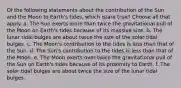 Of the following statements about the contribution of the Sun and the Moon to Earth's tides, which is/are true? Choose all that apply. a. The Sun exerts more than twice the gravitational pull of the Moon on Earth's tides because of its massive size. b. The lunar tidal bulges are about twice the size of the solar tidal bulges. c. The Moon's contribution to the tides is less than that of the Sun. d. The Sun's contribution to the tides is less than that of the Moon. e. The Moon exerts over twice the gravitational pull of the Sun on Earth's tides because of its proximity to Earth. f. The solar tidal bulges are about twice the size of the lunar tidal bulges.