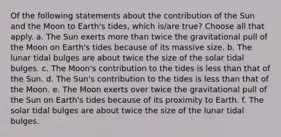 Of the following statements about the contribution of the Sun and the Moon to Earth's tides, which is/are true? Choose all that apply. a. The Sun exerts more than twice the gravitational pull of the Moon on Earth's tides because of its massive size. b. The lunar tidal bulges are about twice the size of the solar tidal bulges. c. The Moon's contribution to the tides is less than that of the Sun. d. The Sun's contribution to the tides is less than that of the Moon. e. The Moon exerts over twice the gravitational pull of the Sun on Earth's tides because of its proximity to Earth. f. The solar tidal bulges are about twice the size of the lunar tidal bulges.