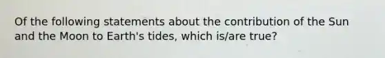 Of the following statements about the contribution of the Sun and the Moon to Earth's tides, which is/are true?