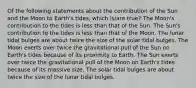 Of the following statements about the contribution of the Sun and the Moon to Earth's tides, which is/are true? The Moon's contribution to the tides is less than that of the Sun. The Sun's contribution to the tides is less than that of the Moon. The lunar tidal bulges are about twice the size of the solar tidal bulges. The Moon exerts over twice the gravitational pull of the Sun on Earth's tides because of its proximity to Earth. The Sun exerts over twice the gravitational pull of the Moon on Earth's tides because of its massive size. The solar tidal bulges are about twice the size of the lunar tidal bulges.