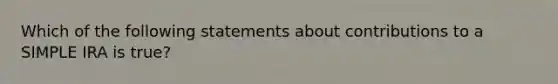 Which of the following statements about contributions to a SIMPLE IRA is true?