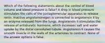 Which of the following statements about the control of blood volume and blood pressure is false? A drop in blood pressure stimulates the cells of the juxtaglomerular apparatus to release renin. Inactive angiotensinogen is converted to angiotensin II by an enzyme released from the lungs. Angiotensin II stimulates the release of antidiuretic hormone, which increases salt and water uptake by the distal convoluted tubule. Angiotensin II causes the smooth muscle in the walls of the arterioles to contract. None of the answer options is false.