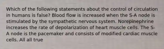 Which of the following statements about the control of circulation in humans is false? Blood flow is increased when the S-A node is stimulated by the sympathetic nervous system. Norepinephrine increases the rate of depolarization of heart muscle cells. The S-A node is the pacemaker and consists of modified cardiac muscle cells. All all true