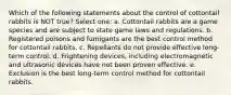 Which of the following statements about the control of cottontail rabbits is NOT true? Select one: a. Cottontail rabbits are a game species and are subject to state game laws and regulations. b. Registered poisons and fumigants are the best control method for cottontail rabbits. c. Repellants do not provide effective long-term control. d. Frightening devices, including electromagnetic and ultrasonic devices have not been proven effective. e. Exclusion is the best long-term control method for cottontail rabbits.