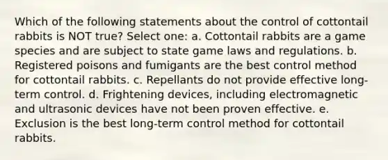 Which of the following statements about the control of cottontail rabbits is NOT true? Select one: a. Cottontail rabbits are a game species and are subject to state game laws and regulations. b. Registered poisons and fumigants are the best control method for cottontail rabbits. c. Repellants do not provide effective long-term control. d. Frightening devices, including electromagnetic and ultrasonic devices have not been proven effective. e. Exclusion is the best long-term control method for cottontail rabbits.